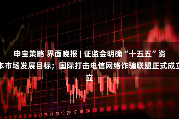 申宝策略 界面晚报 | 证监会明确“十五五”资本市场发展目标；国际打击电信网络诈骗联盟正式成立