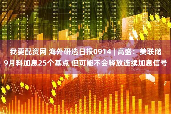 我要配资网 海外研选日报0914 | 高盛：美联储9月料加息25个基点 但可能不会释放连续加息信号