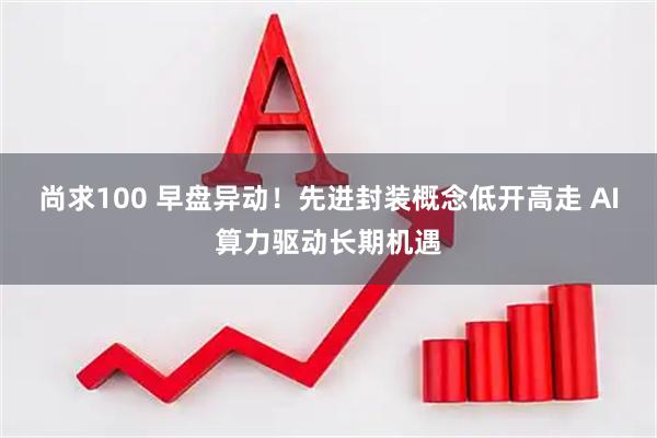 尚求100 早盘异动！先进封装概念低开高走 AI算力驱动长期机遇
