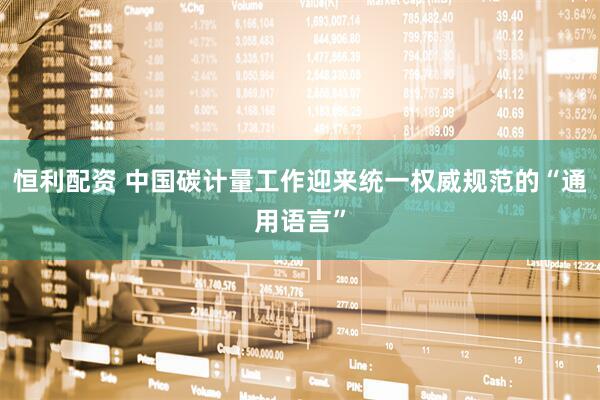 恒利配资 中国碳计量工作迎来统一权威规范的“通用语言”