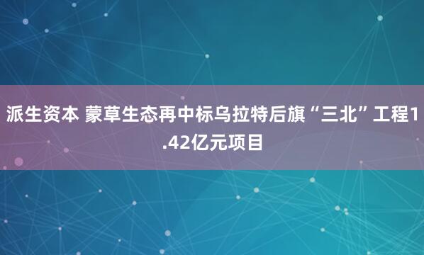 派生资本 蒙草生态再中标乌拉特后旗“三北”工程1.42亿元项目