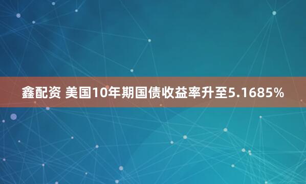 鑫配资 美国10年期国债收益率升至5.1685%