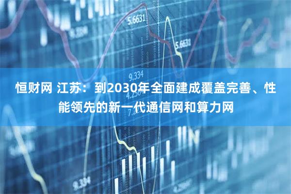 恒财网 江苏：到2030年全面建成覆盖完善、性能领先的新一代通信网和算力网