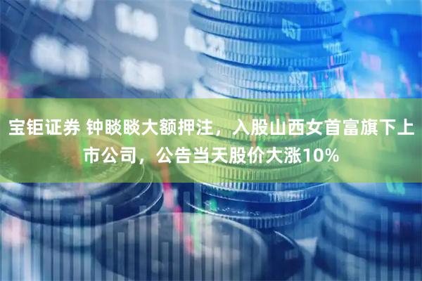 宝钜证券 钟睒睒大额押注，入股山西女首富旗下上市公司，公告当天股价大涨10%