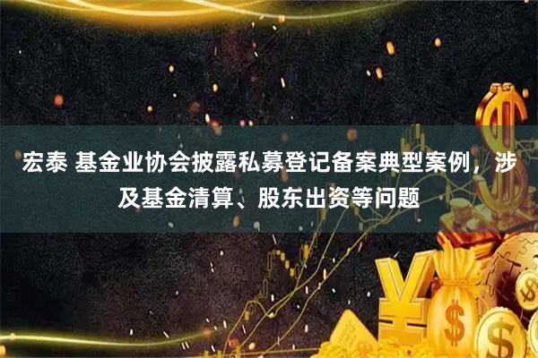 宏泰 基金业协会披露私募登记备案典型案例，涉及基金清算、股东出资等问题