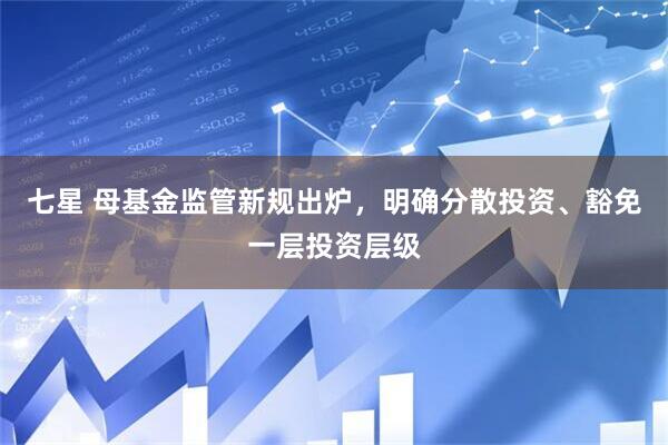 七星 母基金监管新规出炉，明确分散投资、豁免一层投资层级