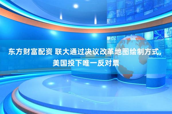 东方财富配资 联大通过决议改革地图绘制方式, 美国投下唯一反对票