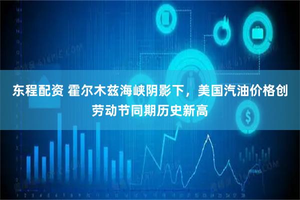 东程配资 霍尔木兹海峡阴影下，美国汽油价格创劳动节同期历史新高